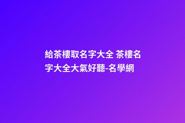 給茶樓取名字大全 茶樓名字大全大氣好聽-名學網